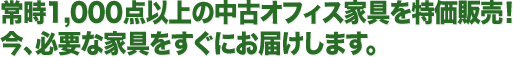 常時1,000点以上の中古オフィス家具を特価販売！今、必要な家具をすぐにお届けします。